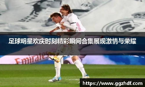 足球明星欢庆时刻精彩瞬间合集展现激情与荣耀